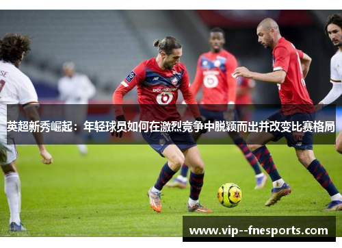 英超新秀崛起:年轻球员如何在激烈竞争中脱颖而出并改变比赛格局 英超新秀崛起:年轻球员如何在激烈竞争中脱颖而出并改变比赛格局