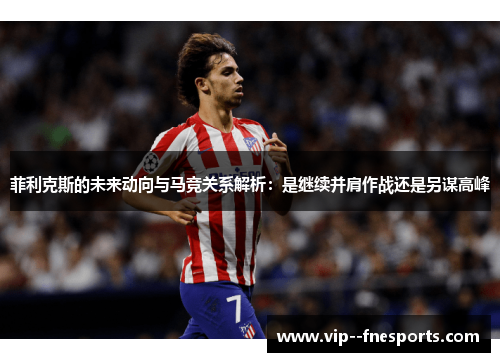 菲利克斯的未来动向与马竞关系解析:是继续并肩作战还是另谋高峰 菲利克斯的未来动向与马竞关系解析:是继续并肩作战还是另谋高峰