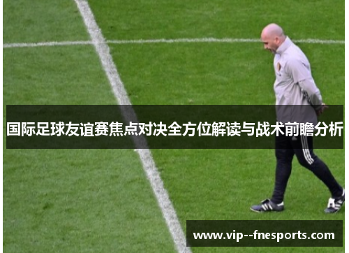 国际足球友谊赛焦点对决全方位解读与战术前瞻分析