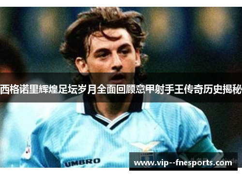 西格诺里辉煌足坛岁月全面回顾意甲射手王传奇历史揭秘