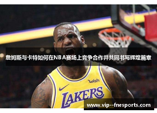 詹姆斯与卡特如何在NBA赛场上竞争合作并共同书写辉煌篇章