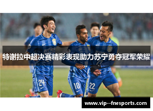 特谢拉中超决赛精彩表现助力苏宁勇夺冠军荣耀