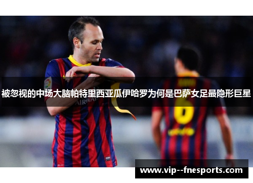 被忽视的中场大脑帕特里西亚瓜伊哈罗为何是巴萨女足最隐形巨星