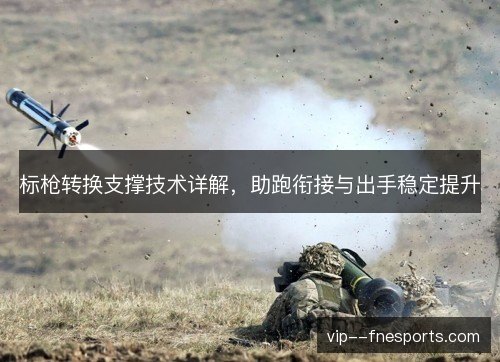 标枪转换支撑技术详解，助跑衔接与出手稳定提升